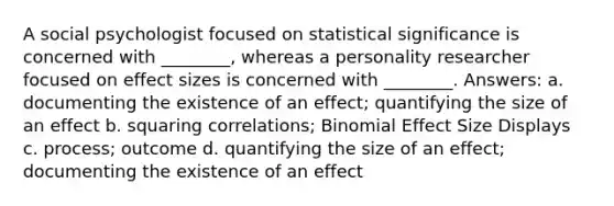 A social psychologist focused on statistical significance is concerned with ________, whereas a personality researcher focused on effect sizes is concerned with ________. Answers: a. documenting the existence of an effect; quantifying the size of an effect b. squaring correlations; Binomial Effect Size Displays c. process; outcome d. quantifying the size of an effect; documenting the existence of an effect