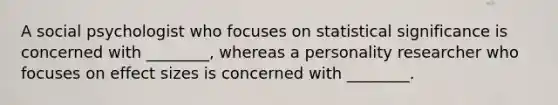 A social psychologist who focuses on statistical significance is concerned with ________, whereas a personality researcher who focuses on effect sizes is concerned with ________.