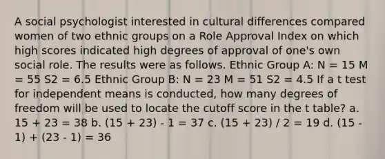 A social psychologist interested in cultural differences compared women of two ethnic groups on a Role Approval Index on which high scores indicated high degrees of approval of one's own social role. The results were as follows. Ethnic Group A: N = 15 M = 55 S2 = 6.5 Ethnic Group B: N = 23 M = 51 S2 = 4.5 If a t test for independent means is conducted, how many degrees of freedom will be used to locate the cutoff score in the t table? a. 15 + 23 = 38 b. (15 + 23) - 1 = 37 c. (15 + 23) / 2 = 19 d. (15 - 1) + (23 - 1) = 36