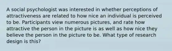 A social psychologist was interested in whether perceptions of attractiveness are related to how nice an individual is perceived to be. Participants view numerous pictures, and rate how attractive the person in the picture is as well as how nice they believe the person in the picture to be. What type of research design is this?