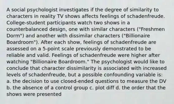 A social psychologist investigates if the degree of similarity to characters in reality TV shows affects feelings of schadenfreude. College-student participants watch two shows in a counterbalanced design, one with similar characters ("Freshmen Dorm") and another with dissimilar characters ("Billionaire Boardroom"). After each show, feelings of schadenfreude are assessed on a 5-point scale previously demonstrated to be reliable and valid. Feelings of schadenfreude were higher after watching "Billionaire Boardroom." The psychologist would like to conclude that character dissimilarity is associated with increased levels of schadenfreude, but a possible confounding variable is: a. the decision to use closed-ended questions to measure the DV b. the absence of a control group c. plot diff d. the order that the shows were presented