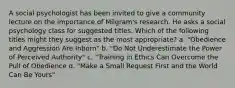 A social psychologist has been invited to give a community lecture on the importance of Milgram's research. He asks a social psychology class for suggested titles. Which of the following titles might they suggest as the most appropriate? a. "Obedience and Aggression Are Inborn" b. "Do Not Underestimate the Power of Perceived Authority" c. "Training in Ethics Can Overcome the Pull of Obedience d. "Make a Small Request First and the World Can Be Yours"