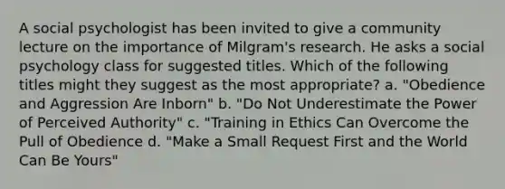 A social psychologist has been invited to give a community lecture on the importance of Milgram's research. He asks a social psychology class for suggested titles. Which of the following titles might they suggest as the most appropriate? a. "Obedience and Aggression Are Inborn" b. "Do Not Underestimate the Power of Perceived Authority" c. "Training in Ethics Can Overcome the Pull of Obedience d. "Make a Small Request First and the World Can Be Yours"