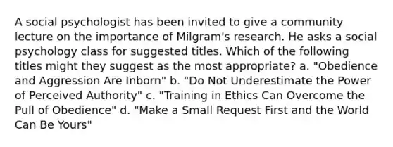 A social psychologist has been invited to give a community lecture on the importance of Milgram's research. He asks a social psychology class for suggested titles. Which of the following titles might they suggest as the most appropriate? a. "Obedience and Aggression Are Inborn" b. "Do Not Underestimate the Power of Perceived Authority" c. "Training in Ethics Can Overcome the Pull of Obedience" d. "Make a Small Request First and the World Can Be Yours"