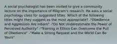 A social psychologist has been invited to give a community lecture on the importance of Milgram's research. He asks a social psychology class for suggested titles. Which of the following titles might they suggest as the most appropriate? -"Obedience and Aggression Are Inborn" -"Do Not Underestimate the Power of Perceived Authority" -"Training in Ethics Can Overcome the Pull of Obedience" -"Make a Strong Request and the World Can Be Yours"