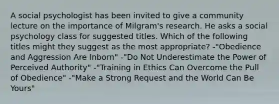 A social psychologist has been invited to give a community lecture on the importance of Milgram's research. He asks a social psychology class for suggested titles. Which of the following titles might they suggest as the most appropriate? -"Obedience and Aggression Are Inborn" -"Do Not Underestimate the Power of Perceived Authority" -"Training in Ethics Can Overcome the Pull of Obedience" -"Make a Strong Request and the World Can Be Yours"