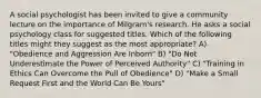 A social psychologist has been invited to give a community lecture on the importance of Milgram's research. He asks a social psychology class for suggested titles. Which of the following titles might they suggest as the most appropriate? A) "Obedience and Aggression Are Inborn" B) "Do Not Underestimate the Power of Perceived Authority" C) "Training in Ethics Can Overcome the Pull of Obedience" D) "Make a Small Request First and the World Can Be Yours"