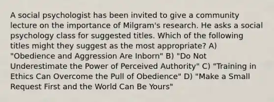 A social psychologist has been invited to give a community lecture on the importance of Milgram's research. He asks a social psychology class for suggested titles. Which of the following titles might they suggest as the most appropriate? A) "Obedience and Aggression Are Inborn" B) "Do Not Underestimate the Power of Perceived Authority" C) "Training in Ethics Can Overcome the Pull of Obedience" D) "Make a Small Request First and the World Can Be Yours"