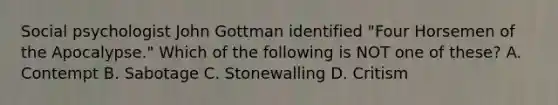 Social psychologist John Gottman identified "Four Horsemen of the Apocalypse." Which of the following is NOT one of these? A. Contempt B. Sabotage C. Stonewalling D. Critism
