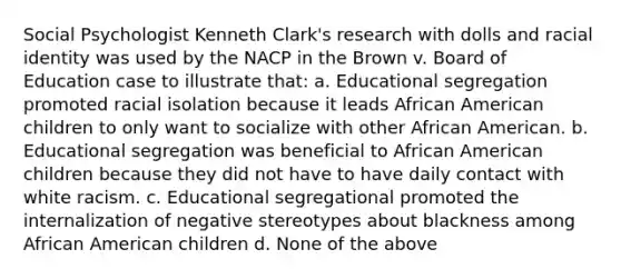 Social Psychologist Kenneth Clark's research with dolls and racial identity was used by the NACP in the Brown v. Board of Education case to illustrate that: a. Educational segregation promoted racial isolation because it leads African American children to only want to socialize with other African American. b. Educational segregation was beneficial to African American children because they did not have to have daily contact with white racism. c. Educational segregational promoted the internalization of negative stereotypes about blackness among African American children d. None of the above