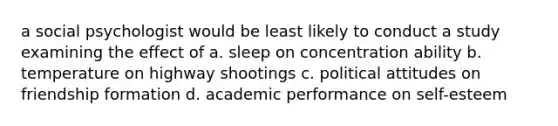 a social psychologist would be least likely to conduct a study examining the effect of a. sleep on concentration ability b. temperature on highway shootings c. political attitudes on friendship formation d. academic performance on self-esteem