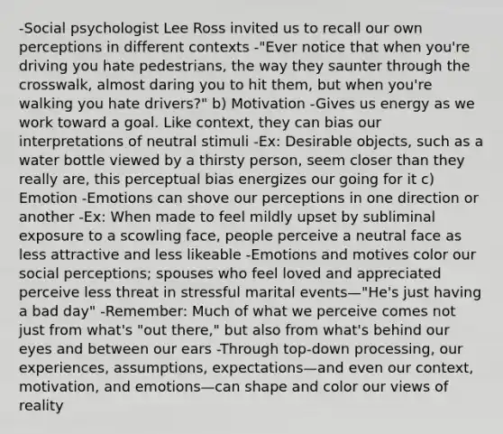 -Social psychologist Lee Ross invited us to recall our own perceptions in different contexts -"Ever notice that when you're driving you hate pedestrians, the way they saunter through the crosswalk, almost daring you to hit them, but when you're walking you hate drivers?" b) Motivation -Gives us energy as we work toward a goal. Like context, they can bias our interpretations of neutral stimuli -Ex: Desirable objects, such as a water bottle viewed by a thirsty person, seem closer than they really are, this perceptual bias energizes our going for it c) Emotion -Emotions can shove our perceptions in one direction or another -Ex: When made to feel mildly upset by subliminal exposure to a scowling face, people perceive a neutral face as less attractive and less likeable -Emotions and motives color our social perceptions; spouses who feel loved and appreciated perceive less threat in stressful marital events—"He's just having a bad day" -Remember: Much of what we perceive comes not just from what's "out there," but also from what's behind our eyes and between our ears -Through top-down processing, our experiences, assumptions, expectations—and even our context, motivation, and emotions—can shape and color our views of reality