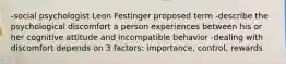 -social psychologist Leon Festinger proposed term -describe the psychological discomfort a person experiences between his or her cognitive attitude and incompatible behavior -dealing with discomfort depends on 3 factors: importance, control, rewards