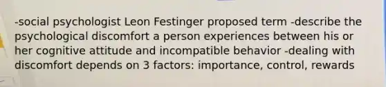 -social psychologist Leon Festinger proposed term -describe the psychological discomfort a person experiences between his or her cognitive attitude and incompatible behavior -dealing with discomfort depends on 3 factors: importance, control, rewards