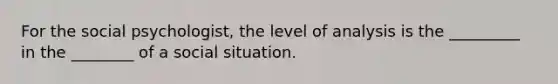 For the social psychologist, the level of analysis is the _________ in the ________ of a social situation.