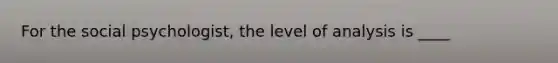 For the social psychologist, the level of analysis is ____