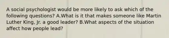 A social psychologist would be more likely to ask which of the following questions? A.What is it that makes someone like Martin Luther King, Jr. a good leader? B.What aspects of the situation affect how people lead?