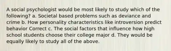 A social psychologist would be most likely to study which of the following? a. Societal based problems such as deviance and crime b. How personality characteristics like introversion predict behavior Correct c. The social factors that influence how high school students choose their college major d. They would be equally likely to study all of the above.