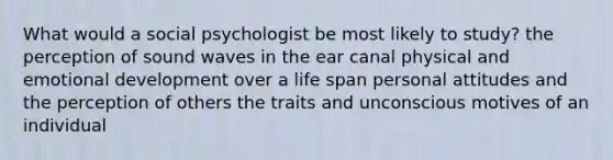 What would a social psychologist be most likely to study? the perception of sound waves in the ear canal physical and emotional development over a life span personal attitudes and the perception of others the traits and unconscious motives of an individual