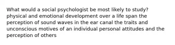 What would a social psychologist be most likely to study? physical and emotional development over a life span the perception of sound waves in the ear canal the traits and unconscious motives of an individual personal attitudes and the perception of others