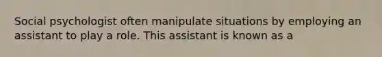 Social psychologist often manipulate situations by employing an assistant to play a role. This assistant is known as a