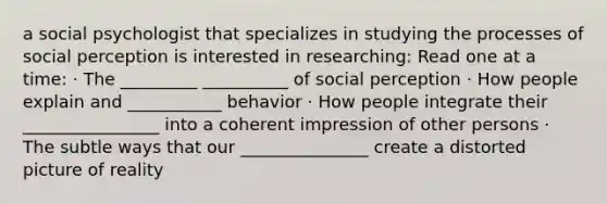 a social psychologist that specializes in studying the processes of social perception is interested in researching: Read one at a time: · The _________ __________ of social perception · How people explain and ___________ behavior · How people integrate their ________________ into a coherent impression of other persons · The subtle ways that our _______________ create a distorted picture of reality