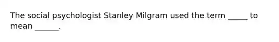 The social psychologist Stanley Milgram used the term _____ to mean ______.