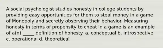 A social psychologist studies honesty in college students by providing easy opportunities for them to steal money in a game of Monopoly and secretly observing their behavior. Measuring honesty in terms of propensity to cheat in a game is an example of a(n) _____ definition of honesty. a. conceptual b. introspective c. operational d. theoretical