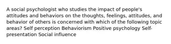 A social psychologist who studies the impact of people's attitudes and behaviors on the thoughts, feelings, attitudes, and behavior of others is concerned with which of the following topic areas? Self perception Behaviorism Positive psychology Self-presentation Social influence