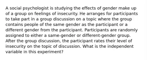 A social psychologist is studying the effects of gender make up of a group on feelings of insecurity. He arranges for participants to take part in a group discussion on a topic where the group contains people of the same gender as the participant or a different gender from the participant. Participants are randomly assigned to either a same-gender or different-gender group. After the group discussion, the participant rates their level of insecurity on the topic of discussion. What is the independent variable in this experiment?