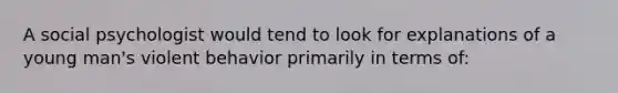 A social psychologist would tend to look for explanations of a young man's violent behavior primarily in terms of: