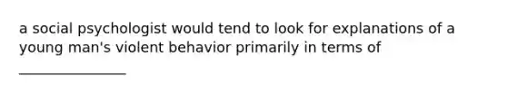 a social psychologist would tend to look for explanations of a young man's violent behavior primarily in terms of _______________