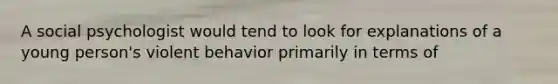 A social psychologist would tend to look for explanations of a young person's violent behavior primarily in terms of