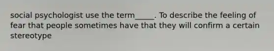 social psychologist use the term_____. To describe the feeling of fear that people sometimes have that they will confirm a certain stereotype