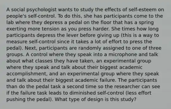 A social psychologist wants to study the effects of self-esteem on people's self-control. To do this, she has participants come to the lab where they depress a pedal on the floor that has a spring exerting more tension as you press harder. She times how long participants depress the lever before giving up (this is a way to measure self-control since it takes a lot of effort to press the pedal). Next, participants are randomly assigned to one of three groups. A control where they speak into a microphone and talk about what classes they have taken, an experimental group where they speak and talk about their biggest academic accomplishment, and an experimental group where they speak and talk about their biggest academic failure. The participants than do the pedal task a second time so the researcher can see if the failure task leads to diminished self-control (less effort pushing the pedal). What type of design is this study?