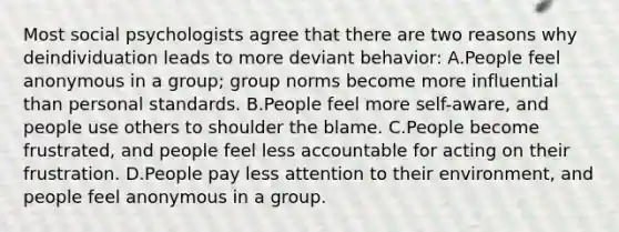 Most social psychologists agree that there are two reasons why deindividuation leads to more deviant behavior: A.People feel anonymous in a group; group norms become more influential than personal standards. B.People feel more self-aware, and people use others to shoulder the blame. C.People become frustrated, and people feel less accountable for acting on their frustration. D.People pay less attention to their environment, and people feel anonymous in a group.