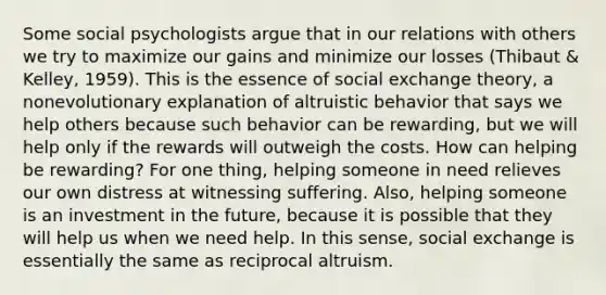 Some social psychologists argue that in our relations with others we try to maximize our gains and minimize our losses (Thibaut & Kelley, 1959). This is the essence of social exchange theory, a nonevolutionary explanation of altruistic behavior that says we help others because such behavior can be rewarding, but we will help only if the rewards will outweigh the costs. How can helping be rewarding? For one thing, helping someone in need relieves our own distress at witnessing suffering. Also, helping someone is an investment in the future, because it is possible that they will help us when we need help. In this sense, social exchange is essentially the same as reciprocal altruism.