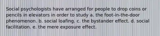 Social psychologists have arranged for people to drop coins or pencils in elevators in order to study a. the foot-in-the-door phenomenon. b. social loafing. c. the bystander effect. d. social facilitation. e. the mere exposure effect.