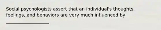 Social psychologists assert that an individual's thoughts, feelings, and behaviors are very much influenced by ___________________