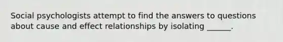 Social psychologists attempt to find the answers to questions about cause and effect relationships by isolating ______.