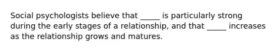 Social psychologists believe that _____ is particularly strong during the early stages of a relationship, and that _____ increases as the relationship grows and matures.