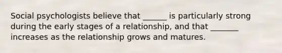 Social psychologists believe that ______ is particularly strong during the early stages of a relationship, and that _______ increases as the relationship grows and matures.