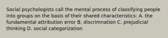 Social psychologists call the mental process of classifying people into groups on the basis of their shared characteristics: A. the fundamental attribution error B. discrimnation C. prejudicial thinking D. social categorization