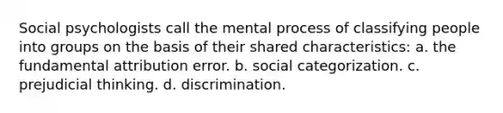 Social psychologists call the mental process of classifying people into groups on the basis of their shared characteristics: a. the fundamental attribution error. b. social categorization. c. prejudicial thinking. d. discrimination.