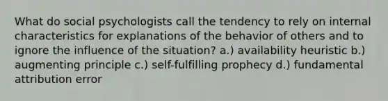 What do social psychologists call the tendency to rely on internal characteristics for explanations of the behavior of others and to ignore the influence of the situation? a.) availability heuristic b.) augmenting principle c.) self-fulfilling prophecy d.) fundamental attribution error