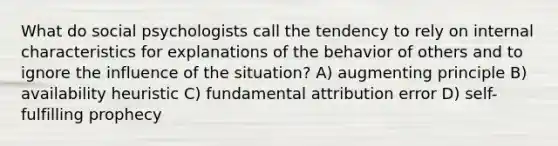 What do social psychologists call the tendency to rely on internal characteristics for explanations of the behavior of others and to ignore the influence of the situation? A) augmenting principle B) availability heuristic C) fundamental attribution error D) self-fulfilling prophecy