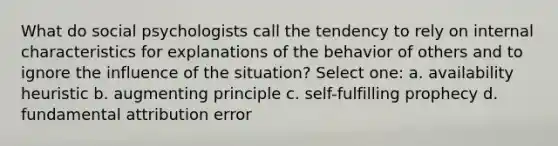 What do social psychologists call the tendency to rely on internal characteristics for explanations of the behavior of others and to ignore the influence of the situation? Select one: a. availability heuristic b. augmenting principle c. self-fulfilling prophecy d. fundamental attribution error