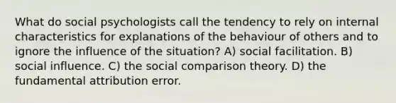 What do social psychologists call the tendency to rely on internal characteristics for explanations of the behaviour of others and to ignore the influence of the situation? A) social facilitation. B) social influence. C) the social comparison theory. D) the fundamental attribution error.