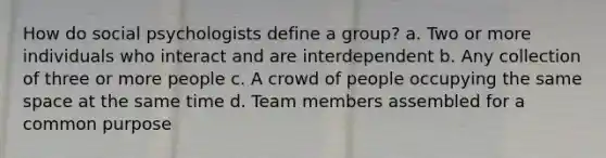 How do social psychologists define a group? a. Two or more individuals who interact and are interdependent b. Any collection of three or more people c. A crowd of people occupying the same space at the same time d. Team members assembled for a common purpose