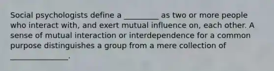 Social psychologists define a _________ as two or more people who interact with, and exert mutual influence on, each other. A sense of mutual interaction or interdependence for a common purpose distinguishes a group from a mere collection of _______________.